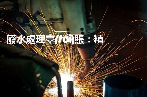廢水處理臺(tái)賬：精細(xì)化管理開(kāi)啟污水治理新紀(jì)元？